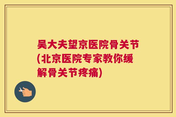 吴大夫望京医院骨关节(北京医院专家教你缓解骨关节疼痛)