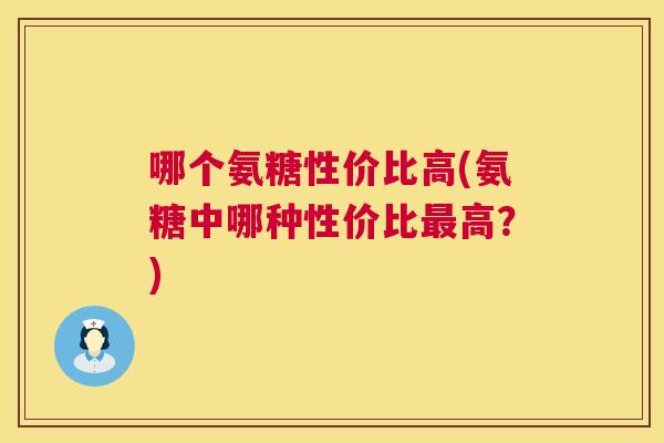 哪个氨糖性价比高(氨糖中哪种性价比最高？)