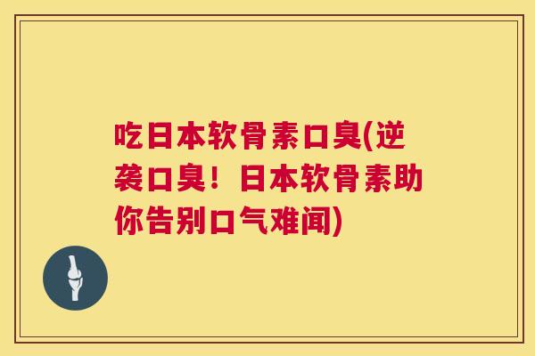 吃日本软骨素口臭(逆袭口臭！日本软骨素助你告别口气难闻)