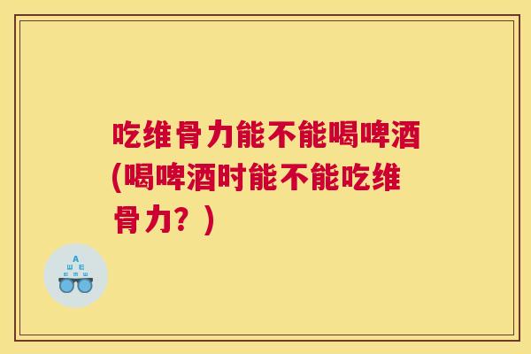 吃维骨力能不能喝啤酒(喝啤酒时能不能吃维骨力？)
