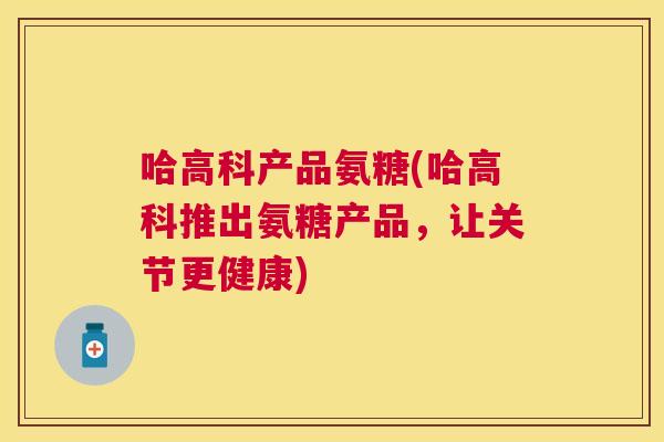 哈高科产品氨糖(哈高科推出氨糖产品，让关节更健康)