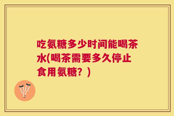吃氨糖多少时间能喝茶水(喝茶需要多久停止食用氨糖？)