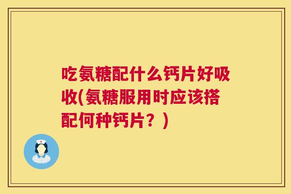 吃氨糖配什么钙片好吸收(氨糖服用时应该搭配何种钙片？)
