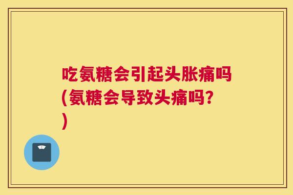 吃氨糖会引起头胀痛吗(氨糖会导致头痛吗？)