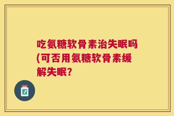 吃氨糖软骨素治失眠吗(可否用氨糖软骨素缓解失眠?