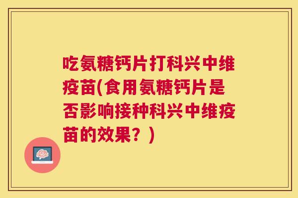 吃氨糖钙片打科兴中维疫苗(食用氨糖钙片是否影响接种科兴中维疫苗的效果？)