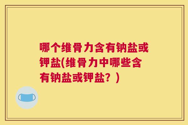 哪个维骨力含有钠盐或钾盐(维骨力中哪些含有钠盐或钾盐？)
