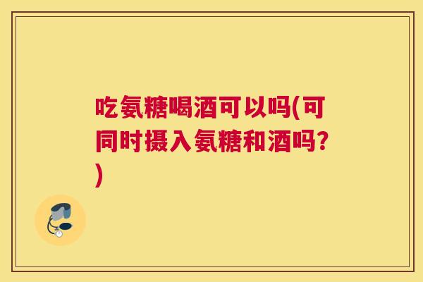 吃氨糖喝酒可以吗(可同时摄入氨糖和酒吗？)