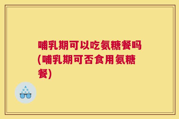 哺乳期可以吃氨糖餐吗(哺乳期可否食用氨糖餐)