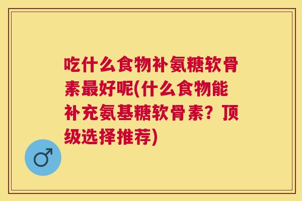 吃什么食物补氨糖软骨素最好呢(什么食物能补充氨基糖软骨素？顶级选择推荐)