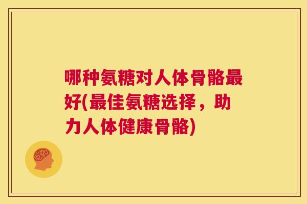 哪种氨糖对人体骨骼最好(最佳氨糖选择，助力人体健康骨骼)