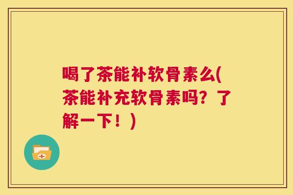 喝了茶能补软骨素么(茶能补充软骨素吗？了解一下！)