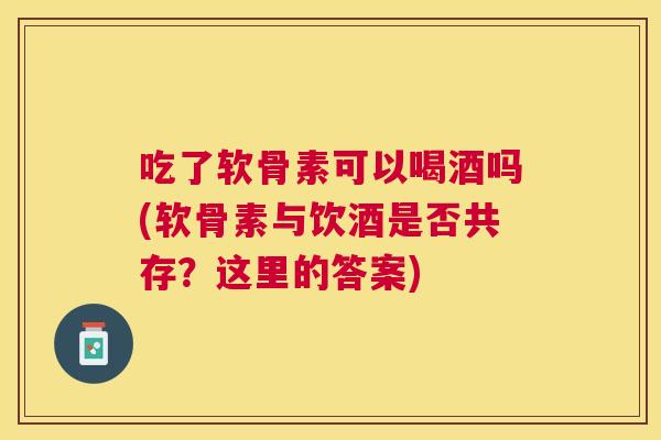 吃了软骨素可以喝酒吗(软骨素与饮酒是否共存？这里的答案)