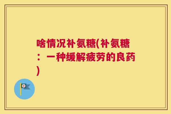 啥情况补氨糖(补氨糖：一种缓解疲劳的良药)