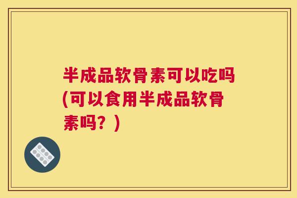 半成品软骨素可以吃吗(可以食用半成品软骨素吗？)