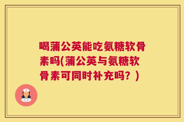 喝蒲公英能吃氨糖软骨素吗(蒲公英与氨糖软骨素可同时补充吗？)