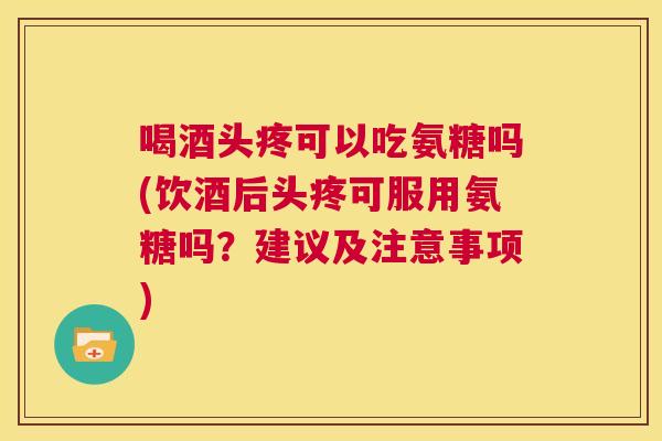 喝酒头疼可以吃氨糖吗(饮酒后头疼可服用氨糖吗？建议及注意事项)