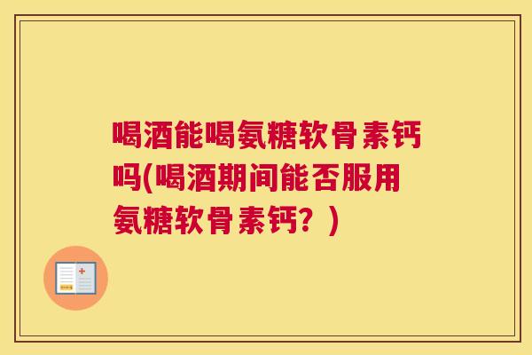 喝酒能喝氨糖软骨素钙吗(喝酒期间能否服用氨糖软骨素钙？)