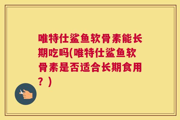 唯特仕鲨鱼软骨素能长期吃吗(唯特仕鲨鱼软骨素是否适合长期食用？)