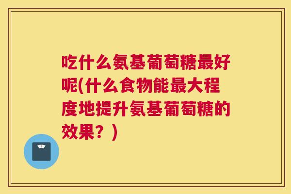吃什么氨基葡萄糖最好呢(什么食物能最大程度地提升氨基葡萄糖的效果？)