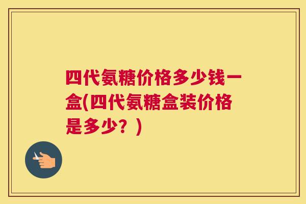 四代氨糖价格多少钱一盒(四代氨糖盒装价格是多少？)