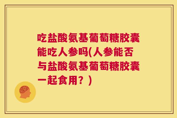 吃盐酸氨基葡萄糖胶囊能吃人参吗(人参能否与盐酸氨基葡萄糖胶囊一起食用？)