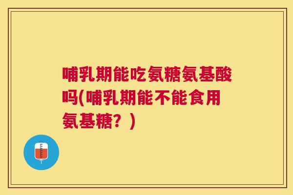 哺乳期能吃氨糖氨基酸吗(哺乳期能不能食用氨基糖？)