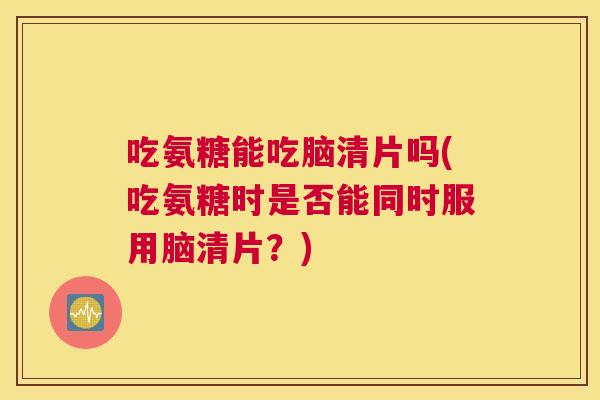 吃氨糖能吃脑清片吗(吃氨糖时是否能同时服用脑清片？)