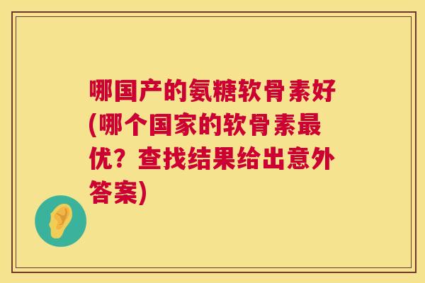哪国产的氨糖软骨素好(哪个国家的软骨素最优？查找结果给出意外答案)
