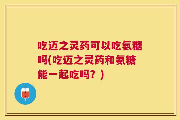 吃迈之灵药可以吃氨糖吗(吃迈之灵药和氨糖能一起吃吗？)