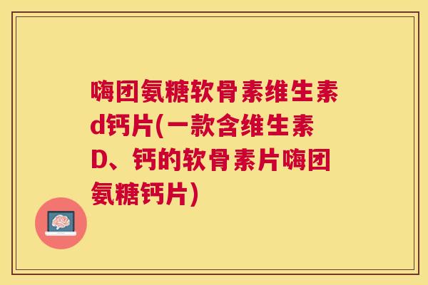 嗨团氨糖软骨素维生素d钙片(一款含维生素D、钙的软骨素片嗨团氨糖钙片)