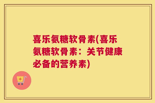 喜乐氨糖软骨素(喜乐氨糖软骨素：关节健康必备的营养素)