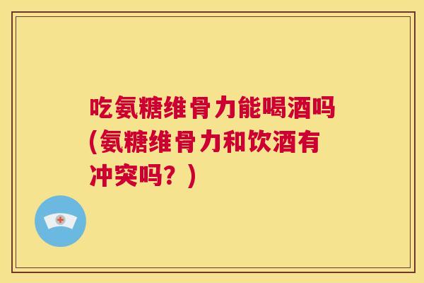 吃氨糖维骨力能喝酒吗(氨糖维骨力和饮酒有冲突吗？)