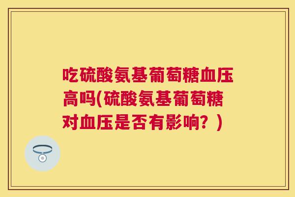 吃硫酸氨基葡萄糖血压高吗(硫酸氨基葡萄糖对血压是否有影响？)