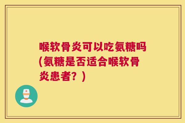 喉软骨炎可以吃氨糖吗(氨糖是否适合喉软骨炎患者？)