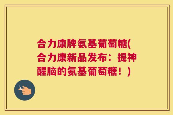 合力康牌氨基葡萄糖(合力康新品发布：提神醒脑的氨基葡萄糖！)