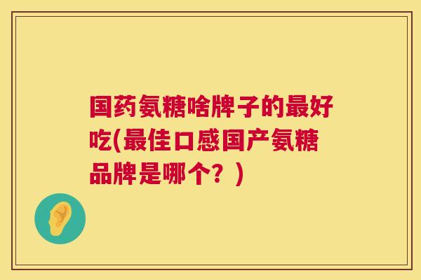 国药氨糖啥牌子的最好吃(最佳口感国产氨糖品牌是哪个？)