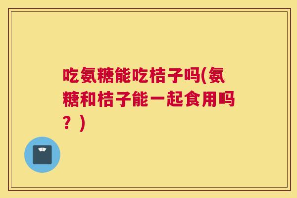 吃氨糖能吃桔子吗(氨糖和桔子能一起食用吗？)