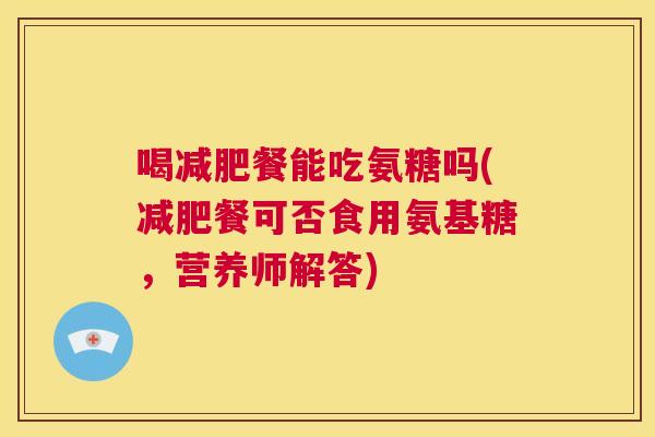 喝减肥餐能吃氨糖吗(减肥餐可否食用氨基糖，营养师解答)