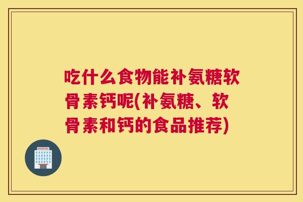 吃什么食物能补氨糖软骨素钙呢(补氨糖、软骨素和钙的食品推荐)