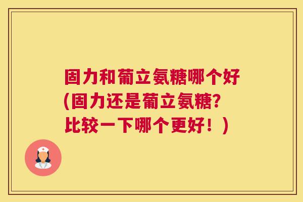 固力和葡立氨糖哪个好(固力还是葡立氨糖？比较一下哪个更好！)
