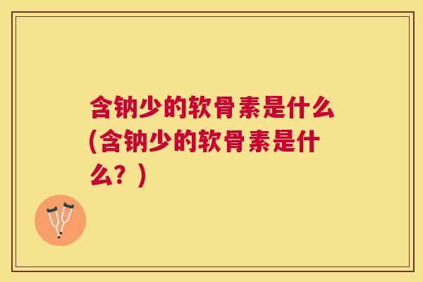 含钠少的软骨素是什么(含钠少的软骨素是什么？)