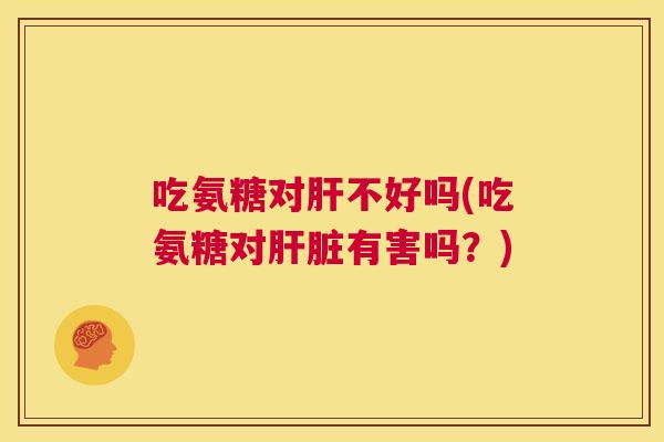 吃氨糖对肝不好吗(吃氨糖对肝脏有害吗？)
