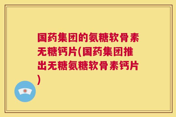 国药集团的氨糖软骨素无糖钙片(国药集团推出无糖氨糖软骨素钙片)