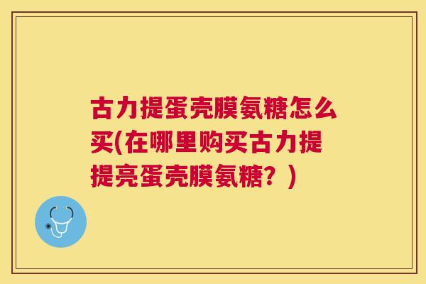 古力提蛋壳膜氨糖怎么买(在哪里购买古力提提亮蛋壳膜氨糖？)
