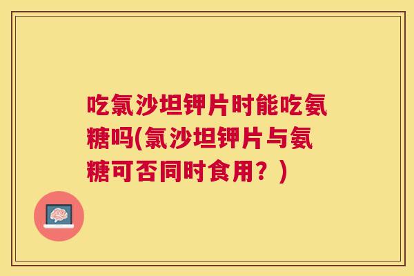 吃氯沙坦钾片时能吃氨糖吗(氯沙坦钾片与氨糖可否同时食用？)