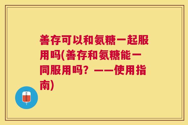 善存可以和氨糖一起服用吗(善存和氨糖能一同服用吗？——使用指南)