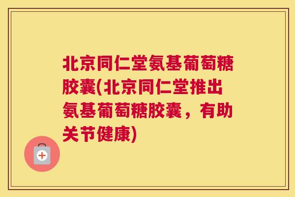 北京同仁堂氨基葡萄糖胶囊(北京同仁堂推出氨基葡萄糖胶囊，有助关节健康)