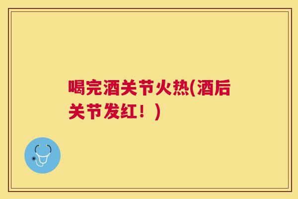 喝完酒关节火热(酒后关节发红！)