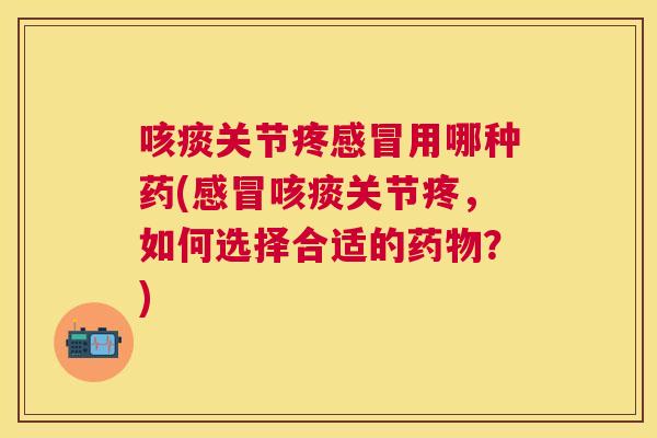 咳痰关节疼感冒用哪种药(感冒咳痰关节疼，如何选择合适的药物？)